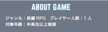 ABOUT GAME ジャンル：長編RPG プレイヤー人数:1人 対象年齢：中高生以上推奨